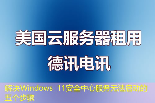 解决Windows 11安全中心服务无法启动的五个步骤