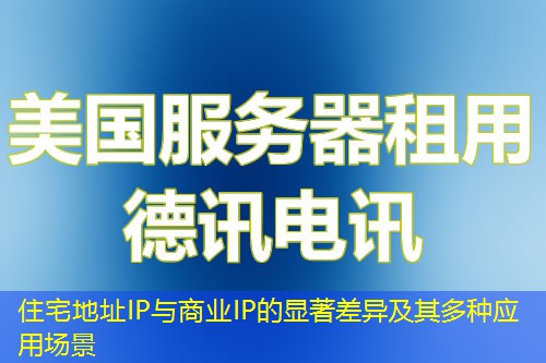 住宅地址IP与商业IP的显著差异及其多种应用场景