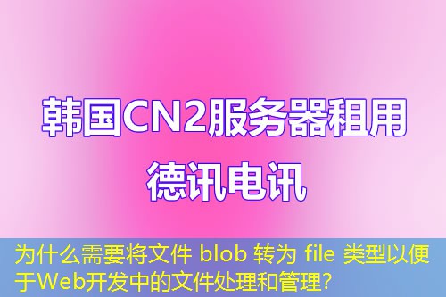 为什么需要将文件 blob 转为 file 类型以便于Web开发中的文件处理和管理？