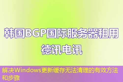 解决Windows更新缓存无法清理的有效方法和步骤