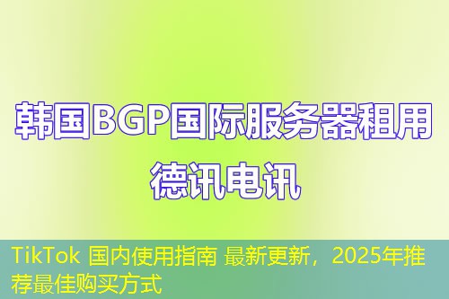 TikTok 国内使用指南 最新更新，2025年推荐最佳购买方式
