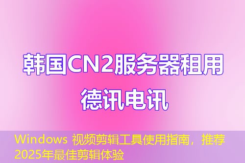 Windows 视频剪辑工具使用指南，推荐2025年最佳剪辑体验